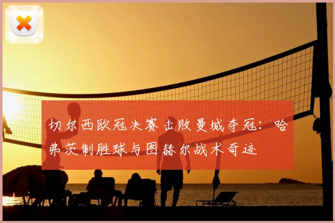 切尔西欧冠决赛击败曼城夺冠：哈弗茨制胜球与图赫尔战术奇迹