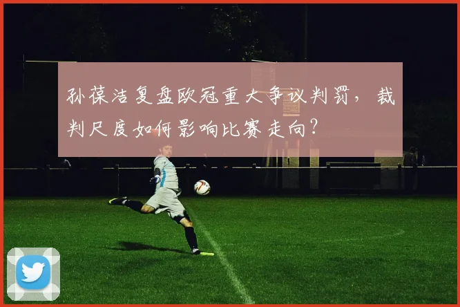 孙葆洁复盘欧冠重大争议判罚,裁判尺度如何影响比赛走向?