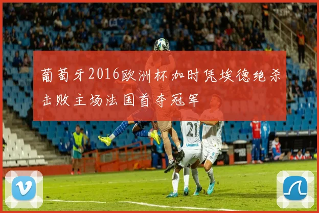 葡萄牙2016欧洲杯加时凭埃德绝杀击败主场法国首夺冠军