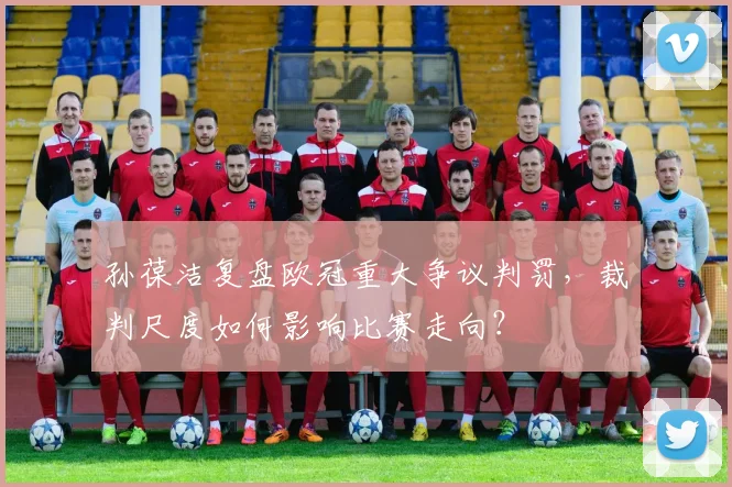 孙葆洁复盘欧冠重大争议判罚,裁判尺度如何影响比赛走向?