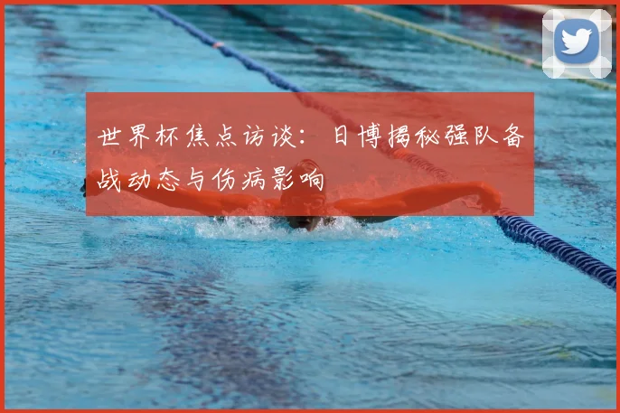 世界杯焦点访谈：日博揭秘强队备战动态与伤病影响