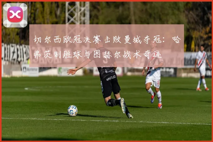 切尔西欧冠决赛击败曼城夺冠：哈弗茨制胜球与图赫尔战术奇迹