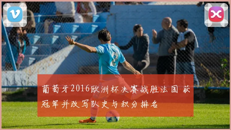 葡萄牙2016欧洲杯决赛战胜法国 获冠军并改写队史与积分排名